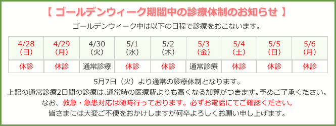 4/28~29休診、4/30通常診療、5/1~2休診、5/3通常診療、5/4~6休診、5/7より通常診療。上記通常診療2日間の診療は、通常時の医療費よりも高くなる加算がつきます。予めご了承ください。なお、救急・急患対応は随時行っております。必ずお電話にてご確認ください。皆さまには大変ご不便をおかけしますが何卒よろしくお願い申し上げます。