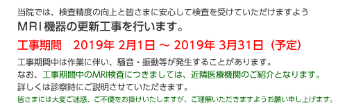 当院では、検査精度の向上と皆さまに安心して検査を受けていただけますようMRI機器の更新工事を行います。
工事期間　2019年2月1日～2019年3月31日（予定）
工事期間中は作業に伴い、騒音・振動等が発生することがあります。
なお、工事期間中のMRI検査につきましては、近隣医療機関のご紹介となります。詳しくは診察時にご説明させていただきます。
皆さまには大変ご迷惑、ご不便をお掛けいたしますが、ご理解いただきますようお願い申し上げます。